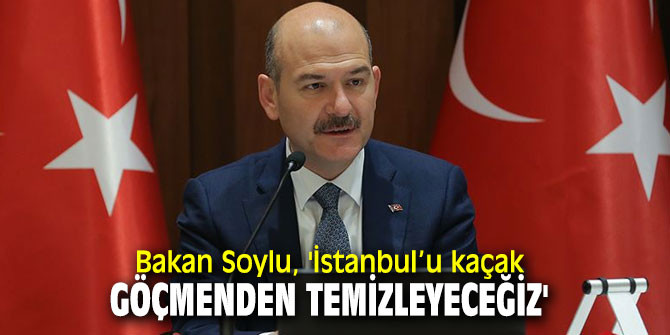 Bakan Soylu, 'İstanbul’u kaçak göçmenden temizleyeceğiz'