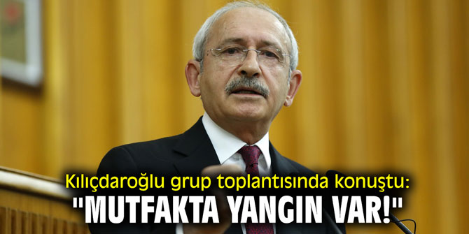 Kılıçdaroğlu grup toplantısında konuştu: "Mutfakta yangın var!"
