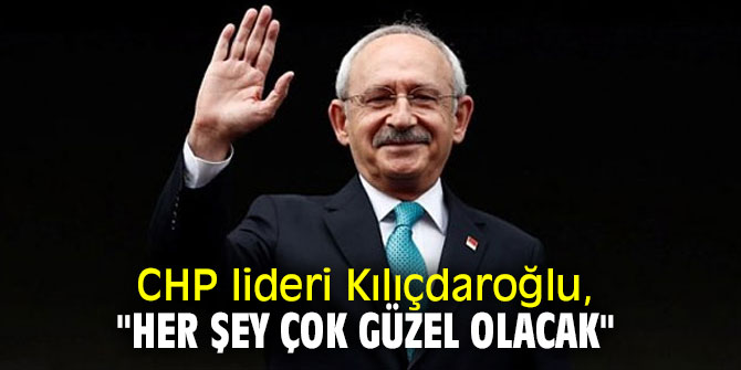 CHP lideri Kılıçdaroğlu, "Her şey çok güzel olacak"