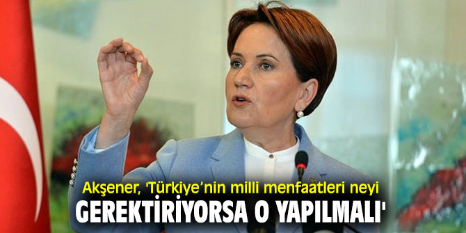 Akşener, 'Türkiye’nin milli menfaatleri neyi gerektiriyorsa o yapılmalı'