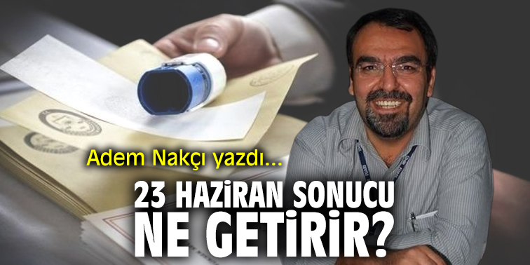 23 Haziran sonucu ne getirir? Adem Nakçı yazdı...