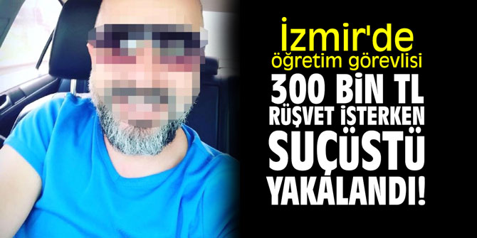 İzmir'de öğretim görevlisi 300 bin TL rüşvet isterken suçüstü yakalandı!