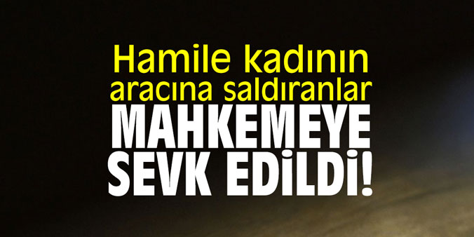 Hamile kadının aracına saldıranlar mahkemeye sevk edildi!