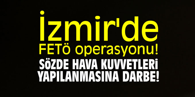 İzmir'de FETÖ operasyonu! Sözde hava kuvetleri yapılanmasına darbe!