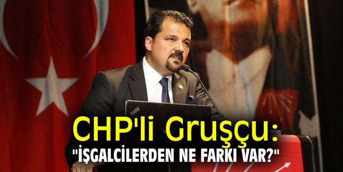 CHP'li Gruşçu: "işgalcilerden ne farkı var?"