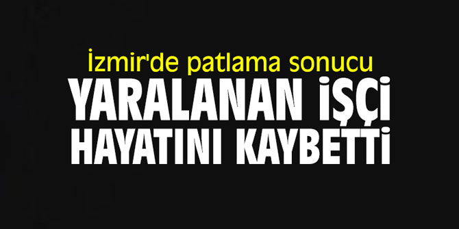 İzmir'de patlama sonucu yaralanan işçi hayatını kaybetti