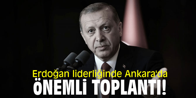 Cumhurbaşkanı Erdoğan liderliğinde Ankara'da önemli toplantı