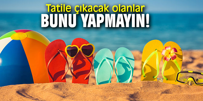 Tatile çıkacak olanlar bunu yapmayın!