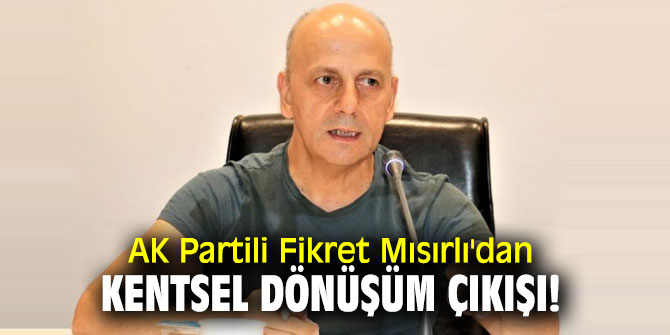 AK Partili Fikret Mısırlı'dan kentsel dönüşüm çıkışı!