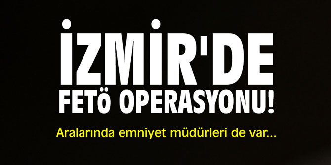 İzmir'de FETÖ operasyonu! Aralarında emniyet müdürleri de var...
