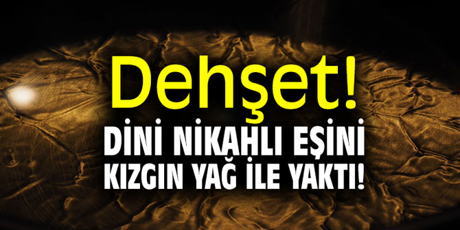 Dehşet! Dini nikahlı eşini kızgın yağ ile yaktı!