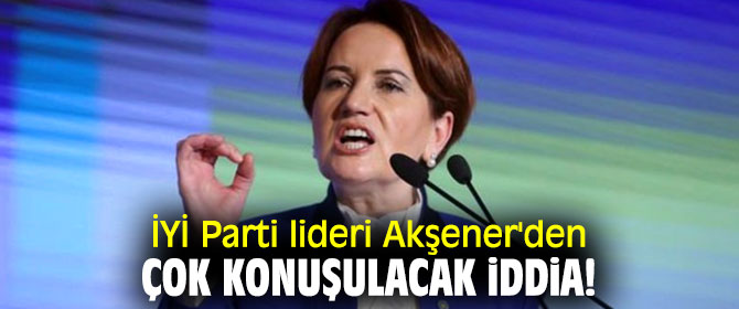 İYİ Parti lideri Akşener'den çok konuşulacak iddia!