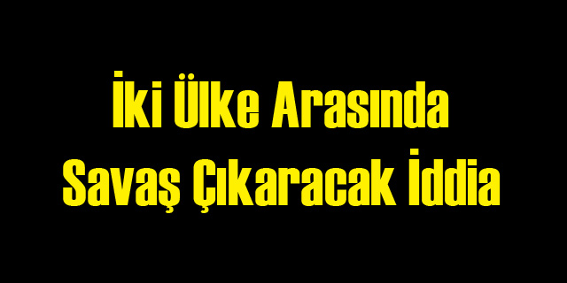 O İki Ülke Arasında Savaş Çıkaracak İddia