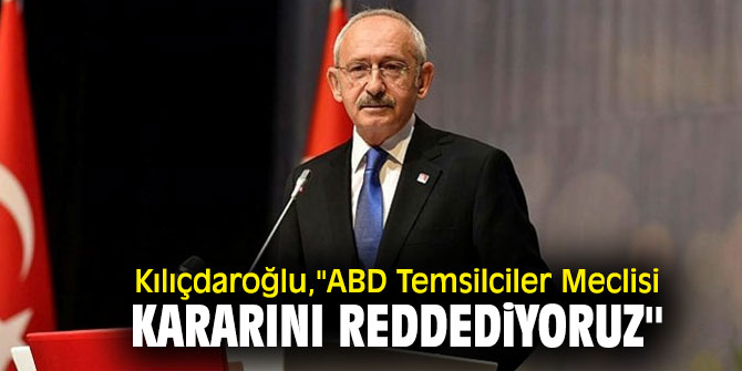Kılıçdaroğlu,"ABD Temsilciler Meclisi kararını reddediyoruz''