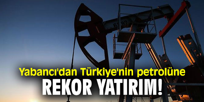 Yabancı'dan Türkiye'nin petrolüne rekor yatırım!