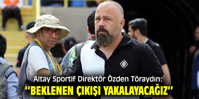 Altay Sportif Direktör Özden Töraydın: ‘‘Beklenen çıkışı yakalayacağız’’