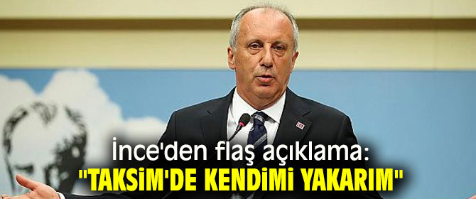İnce'den flaş açıklama: "Taksim'de kendimi yakarım"