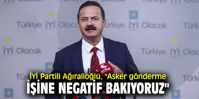 İYİ Partili Ağıralioğlu, "Asker gönderme işine negatif bakıyoruz"