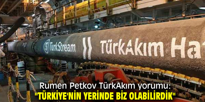 Rumen Petkov TürkAkım yorumu: " Türkiye'nin yerinde biz olabilirdik" 