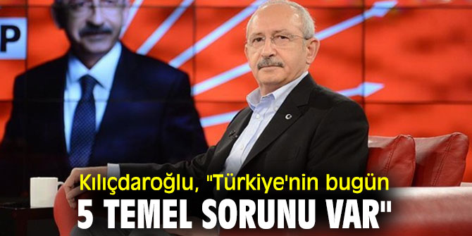 Kılıçdaroğlu, "Türkiye'nin bugün 5 temel sorunu var"