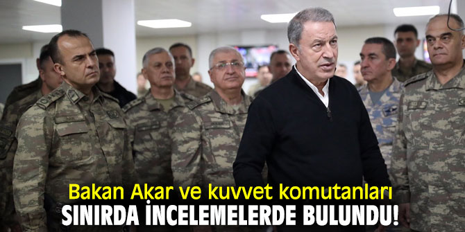 Bakan Akar ve kuvvet komutanları sınırda incelemelerde bulundu!