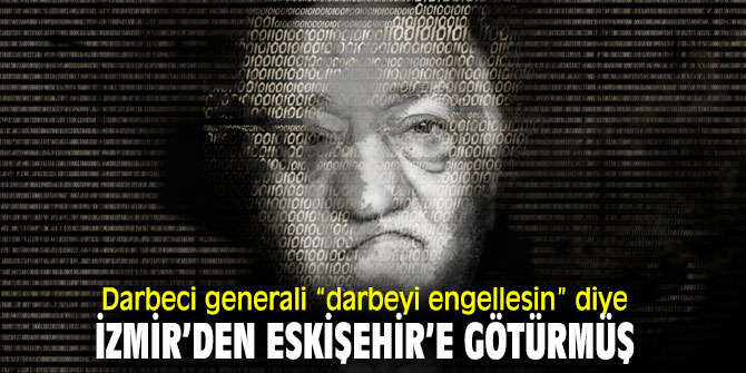 Flaş Gelişme! Darbeci generali “darbeyi engellesin” diye İzmir’den Eskişehir’e götürmüş
