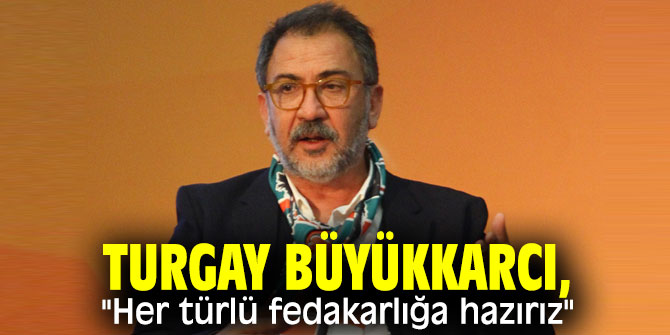Turgay Büyükkarcı, "Her türlü fedakarlığa hazırız"