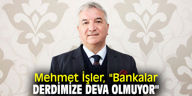 Mehmet İşler, "Bankalar derdimize deva olmuyor"