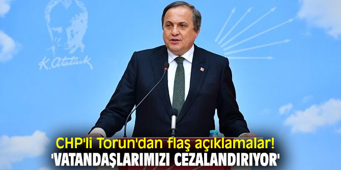 CHP'li Torun'dan flaş açıklamalar! 'Vatandaşlarımızı cezalandırıyor'