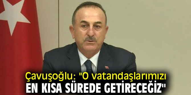 Çavuşoğlu: "O vatandaşlarımızı en kısa sürede getireceğiz"