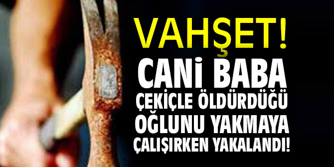 Cani baba çekiçle öldürdüğü oğlunu yakmaya çalışırken yakalandı!