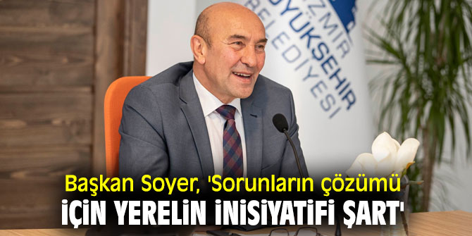 Başkan Soyer, 'Sorunların çözümü için yerelin inisiyatifi şart'