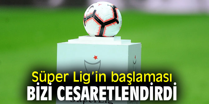 Süper Lig’in başlaması bizi cesaretlendirdi