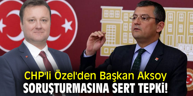 CHP'li Özel'den Başkan Aksoy soruşturmasına sert tepki!