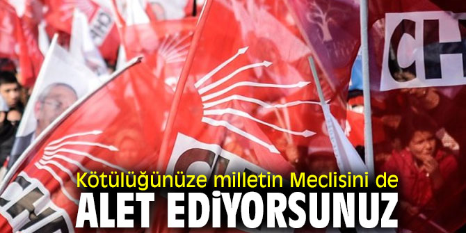 Kötülüğünüze milletin Meclisini de alet ediyorsunuz