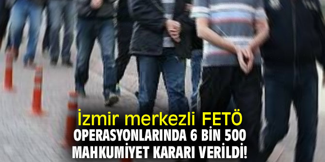 İzmir merkezli FETÖ operasyonlarında 6 bin 500 mahkumiyet kararı verildi!