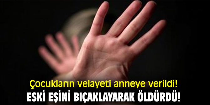 Çocukların velayeti anneye verildi! Eski eşini bıçaklayarak öldürdü!