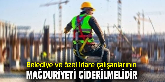 Belediye ve özel idare çalışanlarının mağduriyeti giderilmelidir