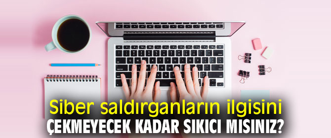 Dikkat! Siber saldırganların ilgisini çekmeyecek kadar sıkıcı mısınız?
