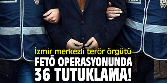 İzmir merkezli terör örgütü FETÖ operasyonunda 36 tutuklama!