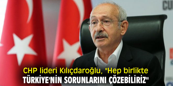 CHP lideri Kılıçdaroğlu, "Hep birlikte Türkiye'nin sorunlarını çözebiliriz"