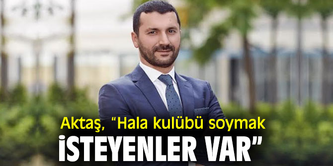  Aktaş, “Hala kulübü soymak isteyenler var”