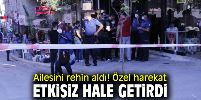  Ailesini rehin aldı! Özel harekat etkisiz hale getirdi