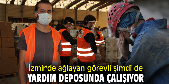 İzmir'de ağlayan görevli şimdi de yardım deposunda çalışıyor