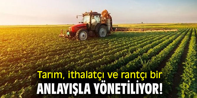 Tarım, ithalatçı ve rantçı bir anlayışla yönetiliyor!