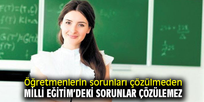 Öğretmenlerin sorunları çözülmeden, Milli Eğitim’deki sorunlar çözülemez