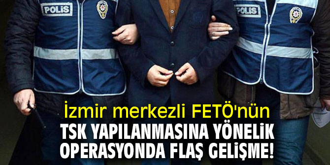 İzmir merkezli FETÖ'nün TSK yapılanmasına yönelik operasyonda flaş gelişme!