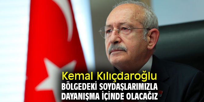 Kemal Kılıçdaroğlu, Bölgedeki soydaşlarımızla dayanışma içinde olacağız