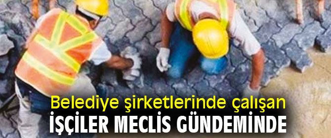 Belediye şirketlerinde çalışan işçiler Meclis  gündeminde
