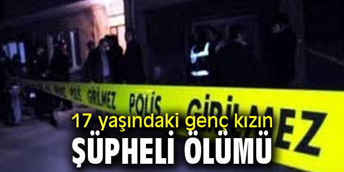 17 yaşındaki genç kızın ölümü şüpheli bulundu!